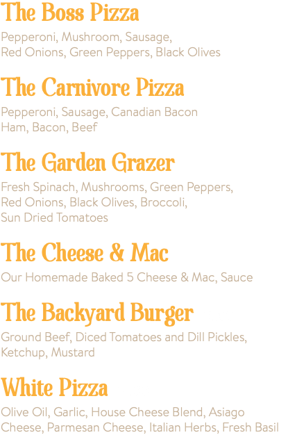 The Boss Pizza Pepperoni, Mushroom, Sausage, Red Onions, Green Peppers, Black Olives The Carnivore Pizza Pepperoni, Sausage, Canadian Bacon Ham, Bacon, Beef The Garden Grazer Fresh Spinach, Mushrooms, Green Peppers, Red Onions, Black Olives, Broccoli, Sun Dried Tomatoes The Cheese & Mac Our Homemade Baked 5 Cheese & Mac, Sauce The Backyard Burger 15.00 Ground Beef, Diced Tomatoes and Dill Pickles, Ketchup, Mustard White Pizza 14.00 Olive Oil, Garlic, House Cheese Blend, Asiago Cheese, Parmesan Cheese, Italian Herbs, Fresh Basil