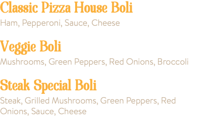 Classic Pizza House Boli Ham, Pepperoni, Sauce, Cheese Veggie Boli Mushrooms, Green Peppers, Red Onions, Broccoli Steak Special Boli 18.00 Steak, Grilled Mushrooms, Green Peppers, Red Onions, Sauce, Cheese Extra Toppings 1.50 ea.