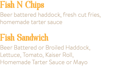 Fish N Chips Small 9.95 Large 14.95 Beer battered haddock, fresh cut fries, homemade tarter sauce Fish Sandwich 7.95 Beer Battered or Broiled Haddock, Lettuce, Tomato, Kaiser Roll, Homemade Tarter Sauce or Mayo 