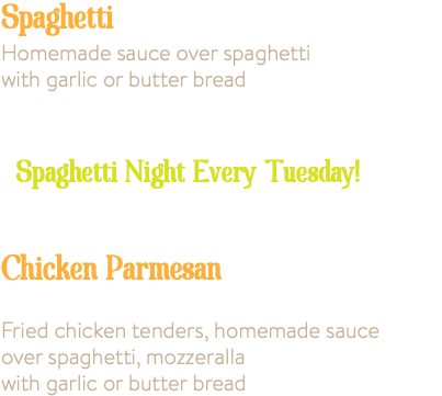 Spaghetti Small 7.95 Large 9.95 Homemade sauce over spaghetti with garlic or butter bread Add Meatballs, small 1.00 large 2.00 Spaghetti Night Every Tuesday! Small 6.75 Large 8.75 Chicken Parmesan Small 10.95 Large 13.95 Fried chicken tenders, homemade sauce over spaghetti, mozzeralla with garlic or butter bread