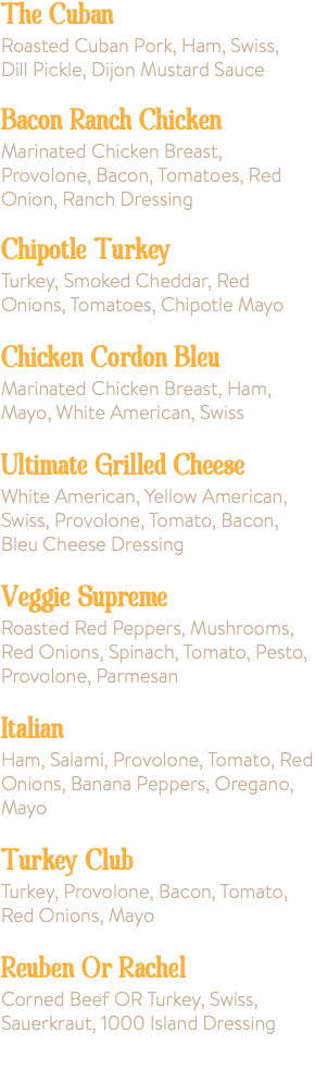 The Cuban Roasted Cuban Pork, Ham, Swiss, Dill Pickle, Dijon Mustard Sauce Bacon Ranch Chicken Marinated Chicken Breast, Provolone, Bacon, Tomatoes, Red Onion, Ranch Dressing Chipotle Turkey Turkey, Smoked Cheddar, Red Onions, Tomatoes, Chipotle Mayo Chicken Cordon Bleu Marinated Chicken Breast, Ham, Mayo, White American, Swiss Ultimate Grilled Cheese White American, Yellow American, Swiss, Provolone, Tomato, Bacon, Bleu Cheese Dressing Veggie Supreme Roasted Red Peppers, Mushrooms, Red Onions, Spinach, Tomato, Pesto, Provolone, Parmesan Italian Ham, Salami, Provolone, Tomato, Red Onions, Banana Peppers, Oregano, Mayo Turkey Club Turkey, Provolone, Bacon, Tomato, Red Onions, Mayo Reuben Or Rachel Corned Beef OR Turkey, Swiss, Sauerkraut, 1000 Island Dressing