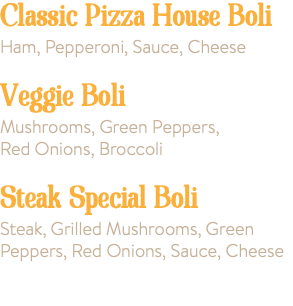 Classic Pizza House Boli Ham, Pepperoni, Sauce, Cheese Veggie Boli Mushrooms, Green Peppers, Red Onions, Broccoli Steak Special Boli 18.00 Steak, Grilled Mushrooms, Green Peppers, Red Onions, Sauce, Cheese Extra Toppings 1.50 ea.