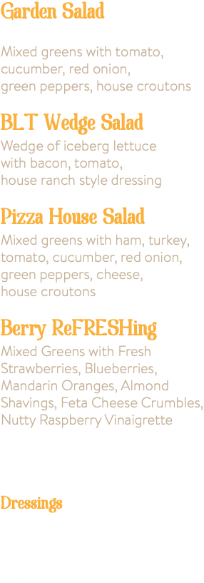 Garden Salad Lg 8.50 Sm 4.50 Mixed greens with tomato, cucumber, red onion, green peppers, house croutons BLT Wedge Salad 8.95 Wedge of iceberg lettuce with bacon, tomato, house ranch style dressing Pizza House Salad 9.75 Mixed greens with ham, turkey, tomato, cucumber, red onion, green peppers, cheese, house croutons Berry ReFRESHing 9.75 Mixed Greens with Fresh Strawberries, Blueberries, Mandarin Oranges, Almond Shavings, Feta Cheese Crumbles, Nutty Raspberry Vinaigrette Add Bacon to your salad for 1.50 Add Chicken Tenders for 3.00 Dressings House Balsamic Vinaigrette, Ranch, French, Italian, Blue Cheese Extra Dressing .75¢