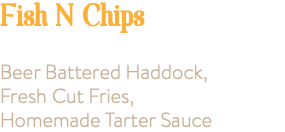 Fish N Chips Small 9.95 Large 14.95 Beer Battered Haddock, Fresh Cut Fries, Homemade Tarter Sauce