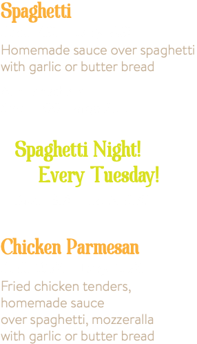 Spaghetti Small 7.95 Large 9.95 Homemade sauce over spaghetti with garlic or butter bread Add Meatballs, Small 1.00 Large 2.00 Spaghetti Night! Every Tuesday! Small 6.75 Large 8.75 Chicken Parmesan Small 10.95 Large 13.95 Fried chicken tenders, homemade sauce over spaghetti, mozzeralla with garlic or butter bread