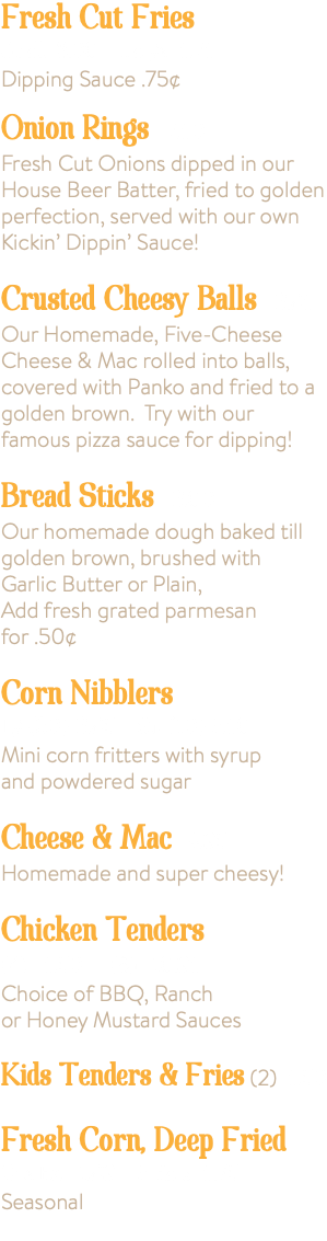 Fresh Cut Fries Small 3.00 Large 5.75 Dipping Sauce .75¢ Onion Rings 7.50 Fresh Cut Onions dipped in our House Beer Batter, fried to golden perfection, served with our own Kickin’ Dippin’ Sauce! Crusted Cheesy Balls 6.95 Our Homemade, Five-Cheese Cheese & Mac rolled into balls, covered with Panko and fried to a golden brown. Try with our famous pizza sauce for dipping! Bread Sticks 6.00 Our homemade dough baked till golden brown, brushed with Garlic Butter or Plain, Add fresh grated parmesan for .50¢ Corn Nibblers Lg (20) 6.95 Sm (10) 3.50 Mini corn fritters with syrup and powdered sugar Cheese & Mac 4.95 Homemade and super cheesy! Chicken Tenders (4) 5.50 (8) 10.95 Choice of BBQ, Ranch or Honey Mustard Sauces Kids Tenders & Fries (2) 5.50 Fresh Corn, Deep Fried One Ear 1.99 3 Ears 5.75 Seasonal 
