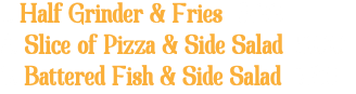 1. Half Grinder & Fries 6.99 2. Slice of Pizza & Side Salad 5.00 3. Battered Fish & Side Salad 7.25