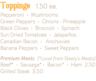 Toppings 1.50 ea. Pepperoni • Mushrooms Green Peppers • Onions • Pineapple Black Olives • Broccoli • Spinach Sun Dried Tomatoes • Jalapeños Canadian Bacon • Anchovies Banana Peppers • Sweet Peppers Premium Meats (*Local from Steely's Meats) Beef* • Sausage* • Bacon* • Ham 2.50 Grilled Steak 3.50 