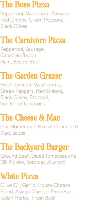 The Boss Pizza Pepperoni, Mushroom, Sausage, Red Onions, Green Peppers, Black Olives The Carnivore Pizza Pepperoni, Sausage, Canadian Bacon Ham, Bacon, Beef The Garden Grazer Fresh Spinach, Mushrooms, Green Peppers, Red Onions, Black Olives, Broccoli, Sun Dried Tomatoes The Cheese & Mac Our Homemade Baked 5 Cheese & Mac, Sauce The Backyard Burger 15.00 Ground Beef, Diced Tomatoes and Dill Pickles, Ketchup, Mustard White Pizza 14.00 Olive Oil, Garlic, House Cheese Blend, Asiago Cheese, Parmesan, Italian Herbs, Fresh Basil