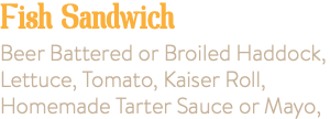 Fish Sandwich 7.95 Beer Battered or Broiled Haddock, Lettuce, Tomato, Kaiser Roll, Homemade Tarter Sauce or Mayo, 