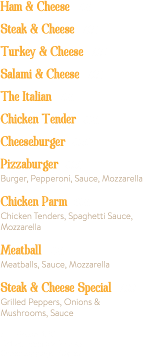 Ham & Cheese 7.25 Steak & Cheese 7.25 Turkey & Cheese 7.25 Salami & Cheese 7.25 The Italian 7.25 Chicken Tender 8.25 Cheeseburger 8.25 Pizzaburger 8.25 Burger, Pepperoni, Sauce, Mozzarella Chicken Parm 8.25 Chicken Tenders, Spaghetti Sauce, Mozzarella Meatball 7.25 Meatballs, Sauce, Mozzarella Steak & Cheese Special 7.99 Grilled Peppers, Onions & Mushrooms, Sauce Add Bacon 1.50 Grilled Toppings .75¢ ea. Other toppings .50¢ ea.