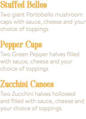 Stuffed Bellos 9.95 Two giant Portobello mushroom caps with sauce, cheese and your choice of toppings Pepper Cups 6.95 Two Green Pepper halves filled with sauce, cheese and your choice of toppings Zucchini Canoes 7.95 Two Zucchini halves hollowed and filled with sauce, cheese and your choice of toppings 