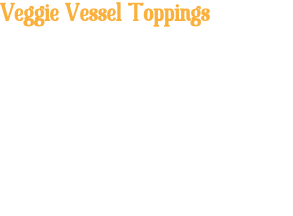 Veggie Vessel Toppings .25¢ ea. Pepperoni • Mushrooms • Onions Green Peppers • Pineapple Black Olives • Spinach • Broccoli Sun Dried Tomatoes • Jalapeños Canadian Bacon • Anchovies Banana Peppers • Sweet Peppers Beef • Sausage • Ham • Bacon 1.00 Steak 2.00