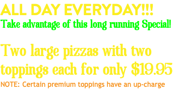 ALL DAY EVERYDAY!!! Take advantage of this long running Special! Two large pizzas with two toppings each for only $19.95 NOTE: Certain premium toppings have an up-charge 