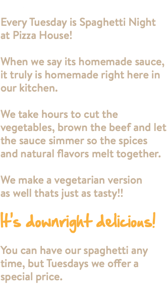 SPAGHETTI NIGHT!! Every Tuesday is Spaghetti Night at Pizza House! When we say its homemade sauce, it truly is homemade right here in our kitchen. We take hours to cut the vegetables, brown the beef and let the sauce simmer so the spices and natural flavors melt together. We make a vegetarian version as well thats just as tasty!! It's downright delicious! You can have our spaghetti any time, but Tuesdays we offer a special price. 